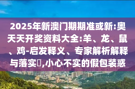 2025年新澳门期期准或新:奥天天开奖资料大全:羊、龙、鼠、鸡-启发释义、专家解析解释与落实​,小心不实的假包装惑